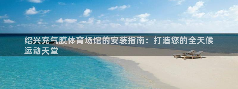 尊龙集团有限公司是国企吗：绍兴充气膜体育场馆的安装指南：打造